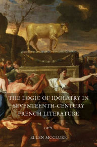 Title: The Logic of Idolatry in Seventeenth-Century French Literature, Author: Ellen McClure