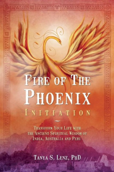 Fire of the Phoenix Initiation: Transform Your Life with the Ancient Spiritual Wisdom of India, Australia, and Peru