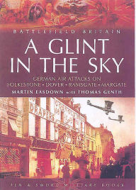 Title: A Glint in the Sky: German Air Attacks on Folkestone, Dover, Ramsgate, Margate and Sheerness During the First World War, Author: Martin Easdown