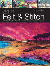 Title: Art in Felt & Stitch: Creating beautiful works of art using fleece, fibres and threads, Author: Moy MacKay