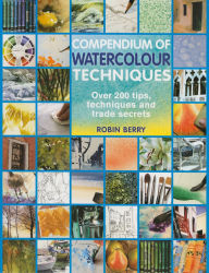 Title: Compendium of Watercolour Techniques: 200 Tips, Techniques and Trade Secrets, Author: Robin Berry