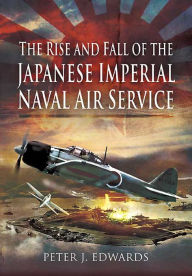 Title: The Rise and Fall of the Japanese Imperial Naval Air Service, Author: Peter J. Edwards