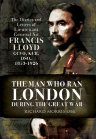 Title: The Man Who Ran London During the Great War: The Diaries and Letters of Lieutenant General Sir Francis Lloyd, GCVO, KCB, DSO, 1853-1926, Author: Richard Morris
