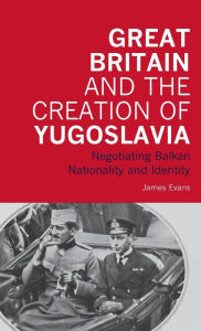 Title: Great Britain and the Creation of Yugoslavia: Negotiating Balkan Nationality and Identity, Author: James Evans