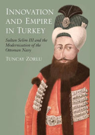 Title: Innovation and Empire in Turkey: Sultan Selim III and the Modernisation of the Ottoman Navy, Author: Tuncay Zorlu