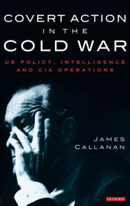 Title: Covert Action in the Cold War: US Policy, Intelligence and CIA Operations, Author: James Callanan