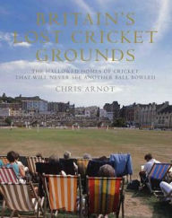 Title: Britain's Lost Cricket Grounds: Forty Hallowed Homes of Cricket That Will Never See Another Ball Bowled, Author: Chris Arnot