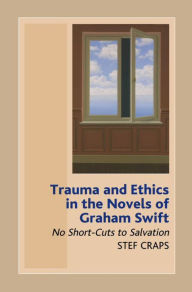 Title: Trauma and Ethics in the Novels of Graham Swift: No Short-Cuts to Salvation, Author: Stef Craps