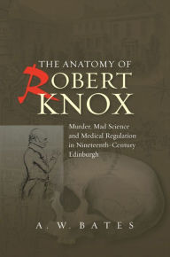 Title: The Anatomy of Robert Knox: Murder, Mad Science and Medical Regulation in Nineteenth-Century Edinburgh, Author: A.W. Bates