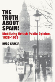 Title: The Truth About Spain!: Mobilizing British Public Opinion, 1936-1939, Author: Hugo Garcia