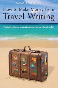 Title: How to Make Money from Travel Writing: Practical Advice on Turning the Dream into a Well-Paid Reality, Author: Sarah Woods