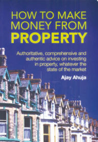 Title: How to Make Money from Property: Authoritative, Comprehensive, and Authentic Advice - Whatever the State of the Market, Author: Ajay Ahuja