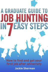 Title: A Graduate Guide to Job Hunting in Seven Easy Steps: How to find your first job after university, Author: Jackie Sherman