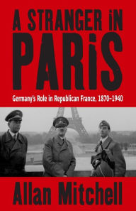 Title: A Stranger in Paris: Germany's Role in Republican France, 1870-1940 / Edition 1, Author: Allan Mitchell
