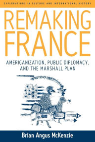 Title: Remaking France: Americanization, Public Diplomacy, and the Marshall Plan, Author: Brian A. McKenzie