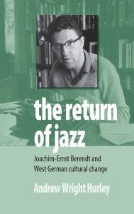 Title: The Return of Jazz: Joachim-Ernst Berendt and West German Cultural Change, Author: Andrew Wright Hurley