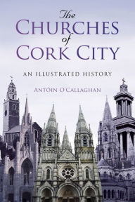 Title: The Churches of Cork City: An Illustrated History, Author: Antoin O'Callaghan