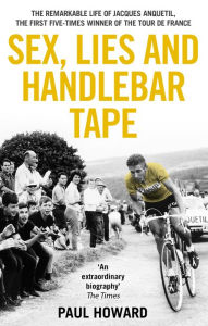 Title: Sex, Lies and Handlebar Tape: The Remarkable Life of Jacques Anquetil, the First Five-Times Winner of the Tour de France, Author: Paul Howard