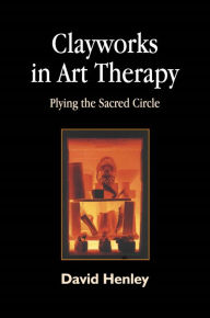 Title: Clayworks in Art Therapy: Plying the Sacred Circle, Author: David Henley