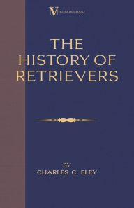 Title: The History Of Retrievers (A Vintage Dog Books Breed Classic - Labrador - Flat-Coated Retriever - Golden Retriever), Author: Charles C Eley