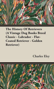 Title: The History Of Retrievers (A Vintage Dog Books Breed Classic - Labrador - Flat-Coated Retriever - Golden Retriever), Author: Charles C Eley