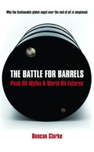 Title: The Battle for Barrels: Peak Oil Myths & World Oil Futures, Author: Duncan Clarke