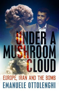 Title: Under a Mushroom Cloud: Europe, Iran and the Bomb, Author: Emanuele Ottolenghi