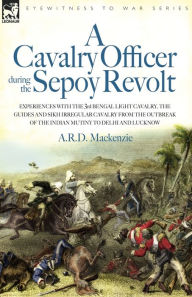 Title: A Cavalry Officer During the Sepoy Revolt - Experiences with the 3rd Bengal Light Cavalry, the Guides and Sikh Irregular Cavalry from the Outbreak O, Author: A R D MacKenzie