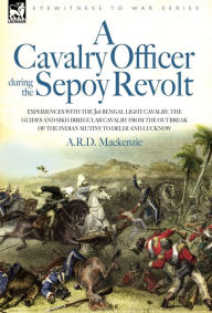 Title: A Cavalry Officer During the Sepoy Revolt - Experiences with the 3rd Bengal Light Cavalry, the Guides and Sikh Irregular Cavalry from the Outbreak O, Author: A. R. D. MacKenzie
