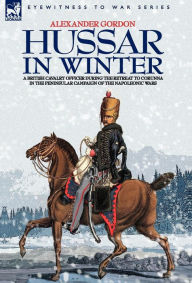 Title: Hussar in Winter - A British Cavalry Officer in the Retreat to Corunna in the Peninsular Campaign of the Napoleonic Wars, Author: Alexander Gordon