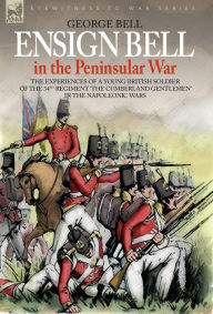 Title: Ensign Bell in the Peninsular War - The Experiences of a Young British Soldier of the 34th Regiment 'The Cumberland Gentlemen' in the Napoleonic Wars, Author: George Bell
