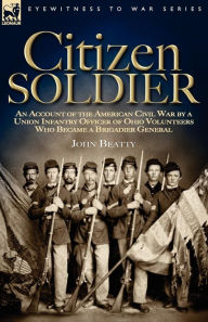 Title: Citizen Soldier: An Account of the American Civil War by a Union Infantry Officer of Ohio Volunteers Who Became a Brigadier General, Author: John Beatty