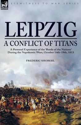 Leipzig A Conflict Of Titans A Personal Experience Of The Battle Of The Nations During The Napoleonic Wars October 14th 19th 1813 By Frederic Shoberl Paperback Barnes Noble