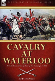 Title: Cavalry at Waterloo: British Mounted Troops During the Campaign of 1815, Author: Evelyn Wood