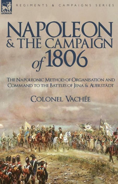 Napoleon and the Campaign of 1806: The Napoleonic Method of Organisation and Command to the Battles of Jena & Auerstadt