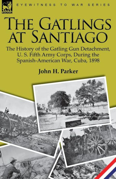 the Gatlings at Santiago: History of Gatling Gun Detachment, U. S. Fifth Army Corps, During Spanish-American War, Cuba, 1898