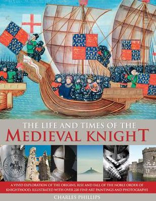 The Life & Times of the Medieval Knight: A Vivid Exploration Of The Origins, Rise And Fall Of The Noble Order Of Knighthood, Illustrated With Over 220 Fine Art Paintings And Photographs