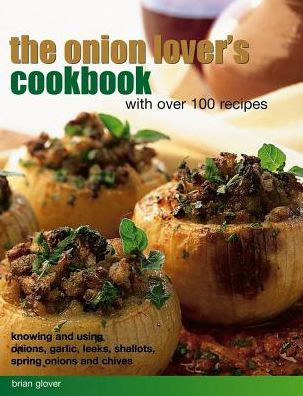 The Onion Lover's Cookbook: With Over 100 Recipes: Knowing And Using Onions, Garlic, Leeks, Shallots, Spring Onions And Chives
