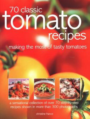 70 Classic Tomato Recipes: Making The Most Of Tasty Tomatoes: A Sensational Collection Of Over 70 Step-By-Step Recipes Shown In More Than 300 Photographs