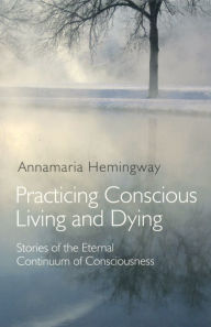 Title: Practicing Conscious Living and Dying: Stories of the Eternal Continuum of Consciousness, Author: Annamaria Hemingway