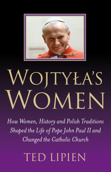Wojtyla's Women: How Women, History and Polish Traditions Shaped the Life of Pope John Paul II and Changed the Catholic Church
