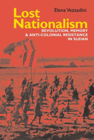 Title: Lost Nationalism: Revolution, Memory and Anti-colonial Resistance in Sudan, Author: Elena Vezzadini