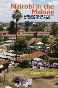 Title: Nairobi in the Making: Landscapes of Time and Urban Belonging, Author: Constance Smith