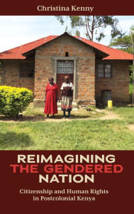 Title: Reimagining the Gendered Nation: Citizenship and Human Rights in Postcolonial Kenya, Author: Christina Kenny