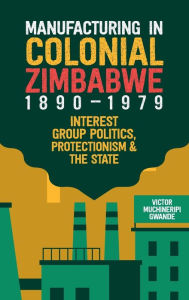 Title: Manufacturing in Colonial Zimbabwe, 1890-1979: Interest Group Politics, Protectionism & the State, Author: Victor Muchineripi Gwande
