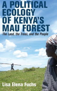 Title: A Political Ecology of Kenya's Mau Forest: The Land, the Trees, and the People, Author: Lisa Elena Fuchs