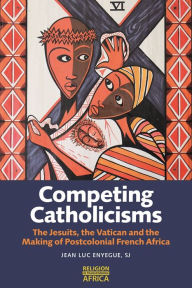 Title: Competing Catholicisms: The Jesuits, the Vatican & the Making of Postcolonial French Africa, Author: Jean-Luc Enyegue  SJ