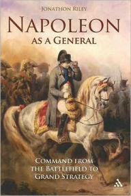 Title: Napoleon as a General: Command from the Battlefield to Grand Strategy, Author: Jonathon Riley