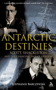 Title: Antarctic Destinies: Scott, Shackleton, and the Changing Face of Heroism, Author: Stephanie Barczewski