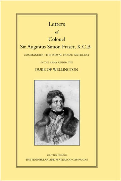 LETTERS of COLONEL SIR AUGUSTUS SIMON FRAZER KCB COMMANDING THE ROYAL HORSE ARTILLERY DURING THE PENINSULAR AND WATERLOO CAMPAIGNS
